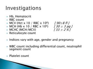    Hb, Hematocrit
   RBC count
   MCV (Hct x 10 / RBC x 106)     [ 90±8 fl ]
   MCH (Hb x 10 / RBC x 106)     [ 30 ± 3 pg ]
   MCHC (MCH/MCV)                [ 33 ± 2 % ]
   Reticulocyte count

   Indices vary with age, gender and pregnancy

   WBC count including differential count, neutrophil
    segment count

   Platelet count
 