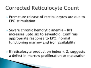    Premature release of recticulocytes are due to
    EPO stimulation

   Severe chronic hemolytic anemia – RPI
    increases upto six to sevenfold. Confirms
    appropriate response to EPO, normal
    functioning marrow and iron availability

   If reticulocyte production index < 2, suggests
    a defect in marrow proliferation or maturation
 