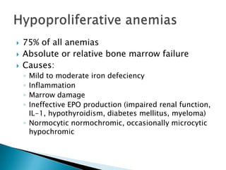    75% of all anemias
   Absolute or relative bone marrow failure
   Causes:
    ◦ Mild to moderate iron defeciency
    ◦ Inflammation
    ◦ Marrow damage
    ◦ Ineffective EPO production (impaired renal function,
      IL-1, hypothyroidism, diabetes mellitus, myeloma)
    ◦ Normocytic normochromic, occasionally microcytic
      hypochromic
 