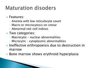    Features:
    ◦ Anemia with low reticulocyte count
    ◦ Macro or microcytosis on smear
    ◦ Abnormal red-cell indices
   Two categories:
    ◦ Macrocytic – nuclear abnormalities
    ◦ Microcytic – cytoplasmic abnormalities
   Ineffective erthropoeisis due to destruction in
    marrow
   Bone marrow shows erythroid hyperplasia
 
