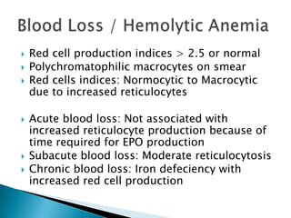    Red cell production indices > 2.5 or normal
   Polychromatophilic macrocytes on smear
   Red cells indices: Normocytic to Macrocytic
    due to increased reticulocytes

   Acute blood loss: Not associated with
    increased reticulocyte production because of
    time required for EPO production
   Subacute blood loss: Moderate reticulocytosis
   Chronic blood loss: Iron defeciency with
    increased red cell production
 