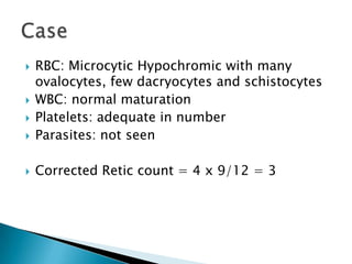    RBC: Microcytic Hypochromic with many
    ovalocytes, few dacryocytes and schistocytes
   WBC: normal maturation
   Platelets: adequate in number
   Parasites: not seen

   Corrected Retic count = 4 x 9/12 = 3
 