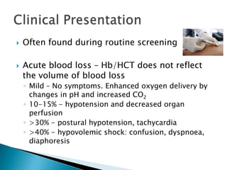    Often found during routine screening

   Acute blood loss – Hb/HCT does not reflect
    the volume of blood loss
    ◦ Mild – No symptoms. Enhanced oxygen delivery by
      changes in pH and increased CO2
    ◦ 10-15% - hypotension and decreased organ
      perfusion
    ◦ >30% - postural hypotension, tachycardia
    ◦ >40% - hypovolemic shock: confusion, dyspnoea,
      diaphoresis
 