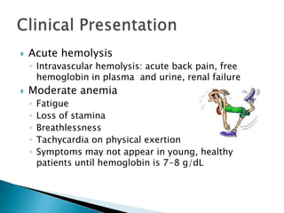    Acute hemolysis
    ◦ Intravascular hemolysis: acute back pain, free
      hemoglobin in plasma and urine, renal failure
   Moderate anemia
    ◦   Fatigue
    ◦   Loss of stamina
    ◦   Breathlessness
    ◦   Tachycardia on physical exertion
    ◦   Symptoms may not appear in young, healthy
        patients until hemoglobin is 7-8 g/dL
 