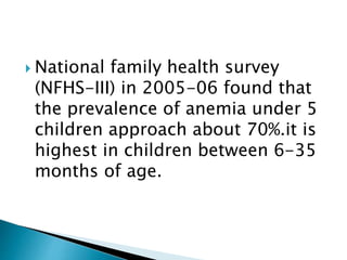 National family health survey
(NFHS-III) in 2005-06 found that
the prevalence of anemia under 5
children approach about 70%.it is
highest in children between 6-35
months of age.
 