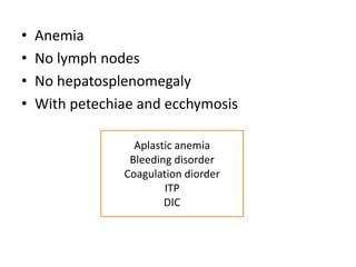 • Anemia
• No lymph nodes
• No hepatosplenomegaly
• With petechiae and ecchymosis
Aplastic anemia
Bleeding disorder
Coagulation diorder
ITP
DIC
 