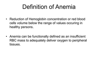 Definition of Anemia
• Reduction of Hemoglobin concentration or red blood
cells volume below the range of values occuring in
healthy persons.
• Anemia can be functionally defined as an insufficient
RBC mass to adequately deliver oxygen to peripheral
tissues.
 