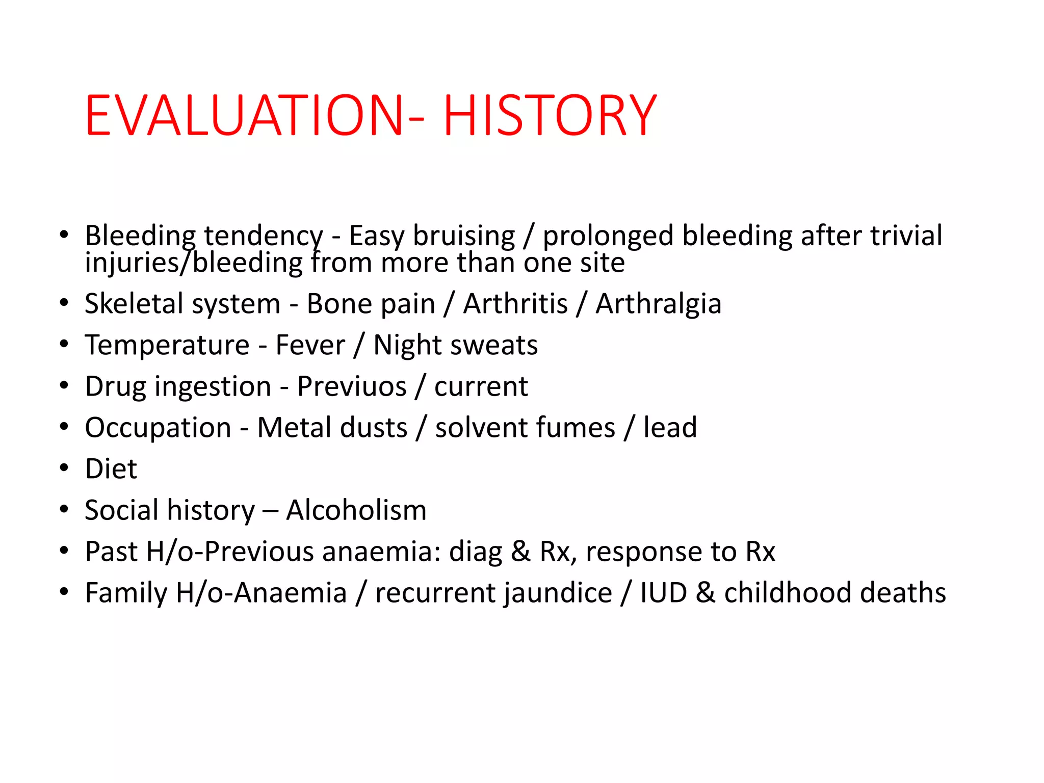 EVALUATION- HISTORY
• Bleeding tendency - Easy bruising / prolonged bleeding after trivial
injuries/bleeding from more than one site
• Skeletal system - Bone pain / Arthritis / Arthralgia
• Temperature - Fever / Night sweats
• Drug ingestion - Previuos / current
• Occupation - Metal dusts / solvent fumes / lead
• Diet
• Social history – Alcoholism
• Past H/o-Previous anaemia: diag & Rx, response to Rx
• Family H/o-Anaemia / recurrent jaundice / IUD & childhood deaths
 