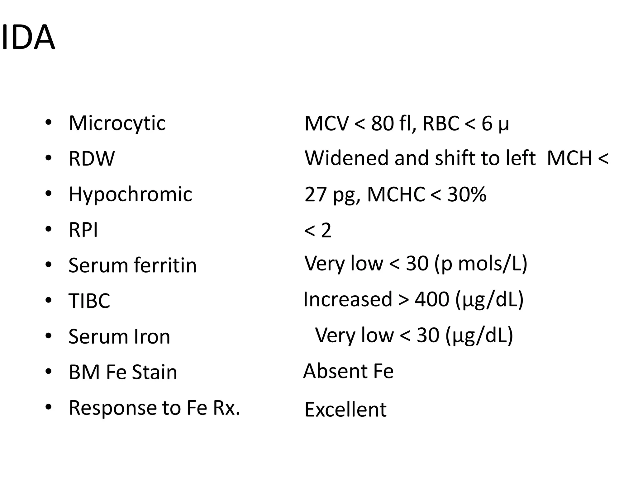 IDA
• Microcytic
• RDW
• Hypochromic
• RPI
• Serum ferritin
• TIBC
• Serum Iron
• BM Fe Stain
• Response to Fe Rx.
MCV < 80 fl, RBC < 6 µ
Widened and shift to left MCH <
27 pg, MCHC < 30%
< 2
Very low < 30 (p mols/L)
Increased > 400 (µg/dL)
Very low < 30 (µg/dL)
Absent Fe
Excellent
 