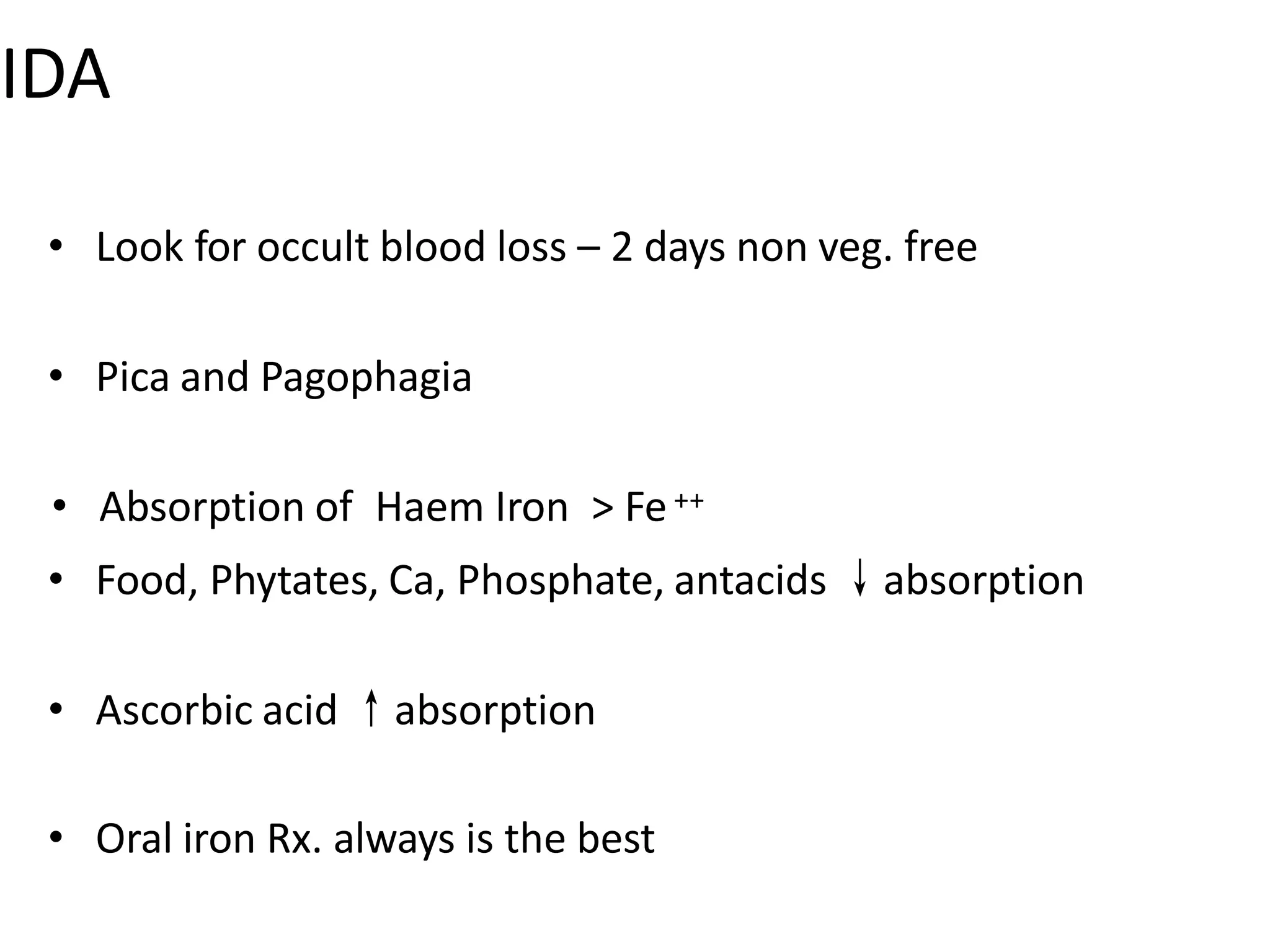 IDA
• Look for occult blood loss – 2 days non veg. free
• Pica and Pagophagia
• Absorption of Haem Iron > Fe++
• Food, Phytates, Ca, Phosphate, antacids ↓absorption
• Ascorbic acid ↑absorption
• Oral iron Rx. always is the best
 