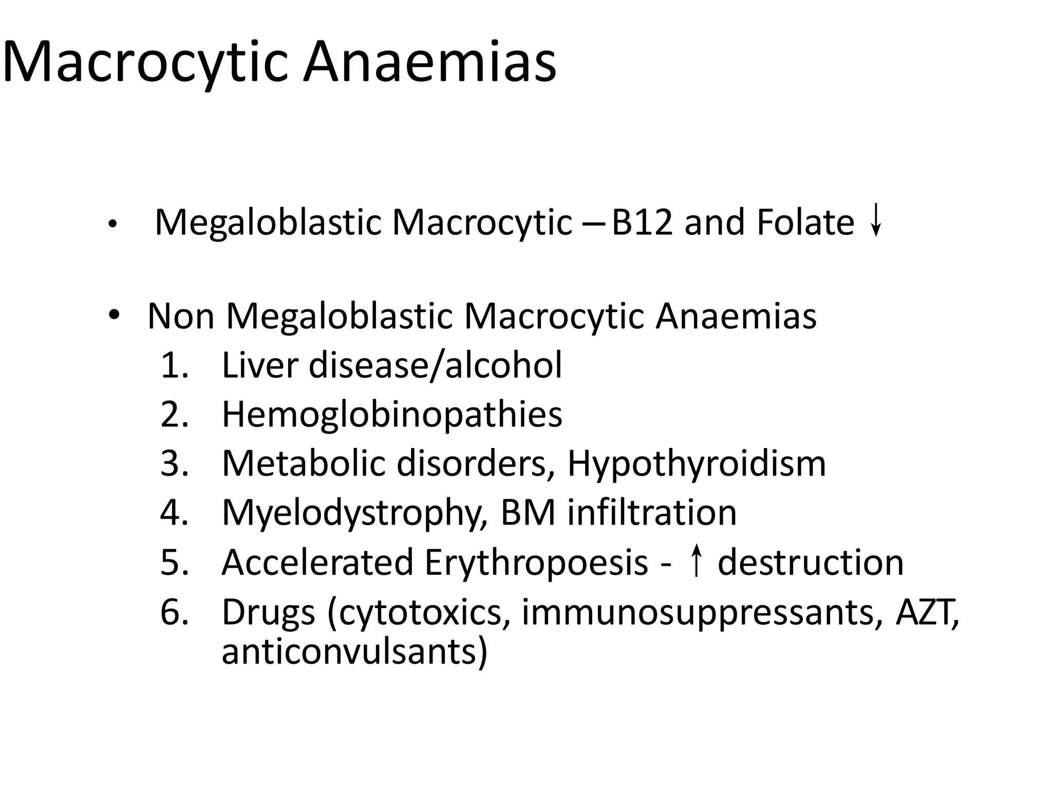 Macrocytic Anaemias
• Megaloblastic Macrocytic –B12 and Folate↓
• Non Megaloblastic Macrocytic Anaemias
1. Liver disease/alcohol
2. Hemoglobinopathies
3. Metabolic disorders, Hypothyroidism
4. Myelodystrophy, BM infiltration
5. Accelerated Erythropoesis -↑destruction
6. Drugs (cytotoxics, immunosuppressants, AZT,
anticonvulsants)
 