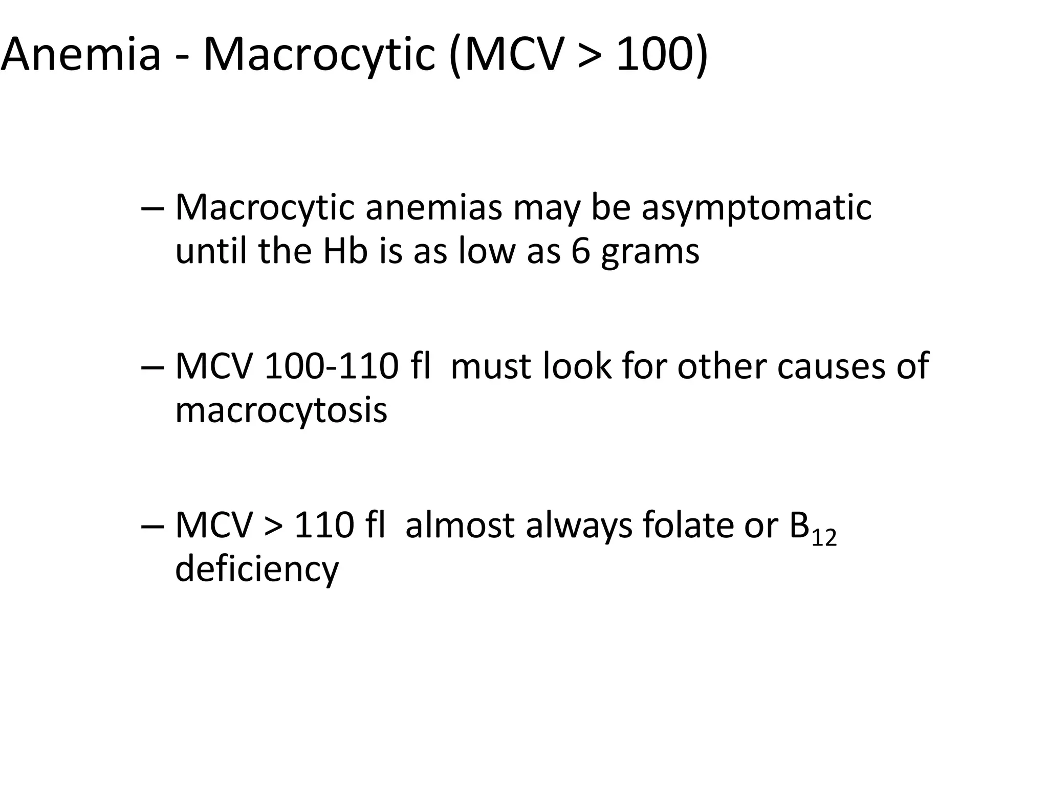 Anemia - Macrocytic (MCV > 100)
– Macrocytic anemias may be asymptomatic
until the Hb is as low as 6 grams
– MCV 100-110 fl must look for other causes of
macrocytosis
– MCV > 110 fl almost always folate or B12
deficiency
 