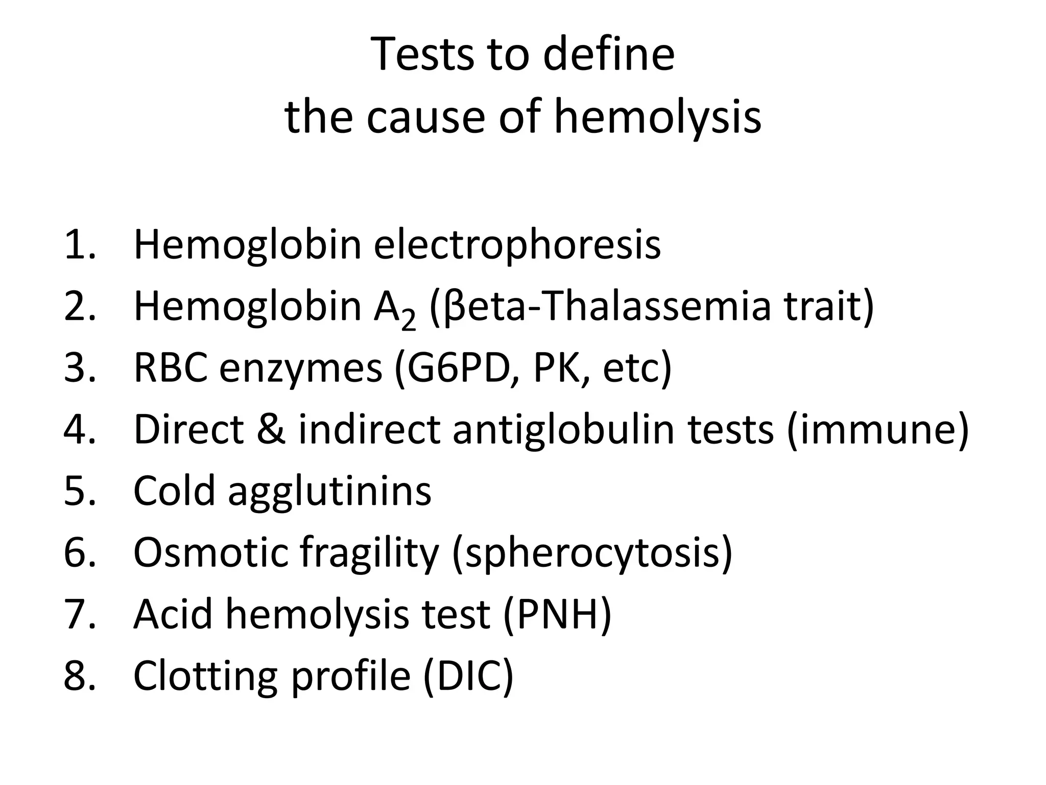 Tests to define
the cause of hemolysis
1. Hemoglobin electrophoresis
2. Hemoglobin A2 (βeta-Thalassemia trait)
3. RBC enzymes (G6PD, PK, etc)
4. Direct & indirect antiglobulin tests (immune)
5. Cold agglutinins
6. Osmotic fragility (spherocytosis)
7. Acid hemolysis test (PNH)
8. Clotting profile (DIC)
 