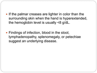  If the palmar creases are lighter in color than the
surrounding skin when the hand is hyperextended,
the hemoglobin level is usually <8 g/dL.
 Findings of infection, blood in the stool,
lymphadenopathy, splenomegaly, or petechiae
suggest an underlying disease.
 