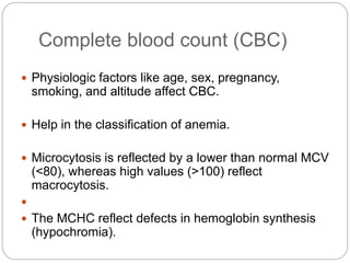 Complete blood count (CBC)
 Physiologic factors like age, sex, pregnancy,
smoking, and altitude affect CBC.
 Help in the classification of anemia.
 Microcytosis is reflected by a lower than normal MCV
(<80), whereas high values (>100) reflect
macrocytosis.

 The MCHC reflect defects in hemoglobin synthesis
(hypochromia).
 