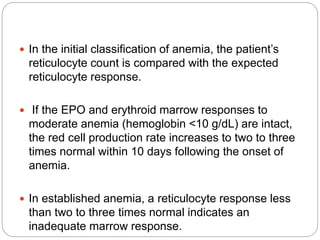  In the initial classification of anemia, the patient’s
reticulocyte count is compared with the expected
reticulocyte response.
 If the EPO and erythroid marrow responses to
moderate anemia (hemoglobin <10 g/dL) are intact,
the red cell production rate increases to two to three
times normal within 10 days following the onset of
anemia.
 In established anemia, a reticulocyte response less
than two to three times normal indicates an
inadequate marrow response.
 