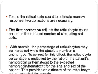  To use the reticulocyte count to estimate marrow
response, two corrections are necessary.
 The first correction adjusts the reticulocyte count
based on the reduced number of circulating red
cells.
 With anemia, the percentage of reticulocytes may
be increased while the absolute number is
unchanged. To correct for this effect, the reticulocyte
percentage is multiplied by the ratio of the patient’s
hemoglobin or hematocrit to the expected
hemoglobin/hematocrit for the age and sex of the
patient. This provides an estimate of the reticulocyte
 