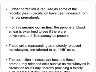  Further correction is required,as some of the
reticulocytes in circulation have been released from
marrow prematurely.
 For this second correction, the peripheral blood
smear is examined to see if there are
polychromatophilic macrocytes present.
 These cells, representing prematurely released
reticulocytes, are referred to as “shift” cells.
 The correction is necessary because these
prematurely released cells survive as reticulocytes in
circulation for >1 day, thereby providing a falsely
 