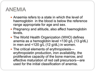 ANEMIA
 Anaemia refers to a state in which the level of
haemoglobin in the blood is below the reference
range appropriate for age and sex.
 Pregnancy and altitude, also affect haemoglobin
levels.
 The World Health Organization (WHO) defines
anemia as a hemoglobin level <130 g/L (13 g/dL)
in men and <120 g/L (12 g/dL) in women.
 The critical elements of erythropoiesis—
erythropoietin production, iron availability, the
proliferative capacity of the bone marrow, and
effective maturation of red cell precursors—are
used for the initial classification of anemia.
 