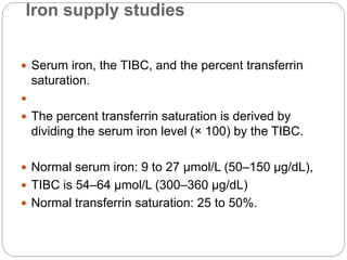 Iron supply studies
 Serum iron, the TIBC, and the percent transferrin
saturation.

 The percent transferrin saturation is derived by
dividing the serum iron level (× 100) by the TIBC.
 Normal serum iron: 9 to 27 μmol/L (50–150 μg/dL),
 TIBC is 54–64 μmol/L (300–360 μg/dL)
 Normal transferrin saturation: 25 to 50%.
 