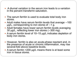  A diurnal variation in the serum iron leads to a variation
in the percent transferrin saturation.
 The serum ferritin is used to evaluate total body iron
stores.
 Adult males have serum ferritin levels that average ∼100
μg/L, corresponding to iron stores of ∼1 g.
 Adult females have lower serum ferritin levels averaging
30 μg/L, reflecting lower iron stores (∼300 mg).
 A serum ferritin level of 10–15 μg/L indicates depletion of
body iron stores.
 However, ferritin is also an acute-phase reactant and, in
the presence of acute or chronic inflammation, may rise
several-fold above baseline levels.
 A serum ferritin >200 μg/L means there is at least some
iron in tissue stores.
 