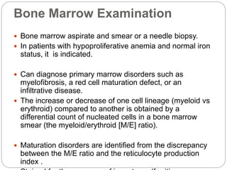 Bone Marrow Examination
 Bone marrow aspirate and smear or a needle biopsy.
 In patients with hypoproliferative anemia and normal iron
status, it is indicated.
 Can diagnose primary marrow disorders such as
myelofibrosis, a red cell maturation defect, or an
infiltrative disease.
 The increase or decrease of one cell lineage (myeloid vs
erythroid) compared to another is obtained by a
differential count of nucleated cells in a bone marrow
smear (the myeloid/erythroid [M/E] ratio).
 Maturation disorders are identified from the discrepancy
between the M/E ratio and the reticulocyte production
index .
 