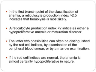 In the first branch point of the classification of
anemia, a reticulocyte production index >2.5
indicates that hemolysis is most likely.
 A reticulocyte production index <2 indicates either a
hypoproliferative anemia or maturation disorder.
 The latter two possibilities can often be distinguished
by the red cell indices, by examination of the
peripheral blood smear, or by a marrow examination.
 If the red cell indices are normal, the anemia is
almost certainly hypoproliferative in nature.
 