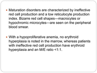  Maturation disorders are characterized by ineffective
red cell production and a low reticulocyte production
index. Bizarre red cell shapes—macrocytes or
hypochromic microcytes—are seen on the peripheral
blood smear.
 With a hypoproliferative anemia, no erythroid
hyperplasia is noted in the marrow, whereas patients
with ineffective red cell production have erythroid
hyperplasia and an M/E ratio <1:1.
 