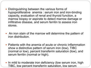  Distinguishing between the various forms of
hypoproliferative anemia : serum iron and iron-binding
capacity, evaluation of renal and thyroid function, a
marrow biopsy or aspirate to detect marrow damage or
infiltrative disease, and serum ferritin to assess iron
stores.
 An iron stain of the marrow will determine the pattern of
iron distribution.
 Patients with the anemia of acute or chronic inflammation
show a distinctive pattern of serum iron (low), TIBC
(normal or low), percent transferrin saturation (low), and
serum ferritin (normal or high).
 In mild to moderate iron deficiency (low serum iron, high
TIBC, low percent transferrin saturation, low serum
 