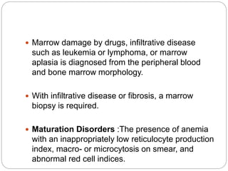  Marrow damage by drugs, infiltrative disease
such as leukemia or lymphoma, or marrow
aplasia is diagnosed from the peripheral blood
and bone marrow morphology.
 With infiltrative disease or fibrosis, a marrow
biopsy is required.
 Maturation Disorders :The presence of anemia
with an inappropriately low reticulocyte production
index, macro- or microcytosis on smear, and
abnormal red cell indices.
 