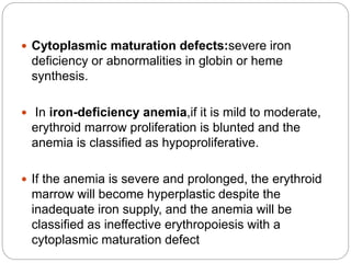  Cytoplasmic maturation defects:severe iron
deficiency or abnormalities in globin or heme
synthesis.
 In iron-deficiency anemia,if it is mild to moderate,
erythroid marrow proliferation is blunted and the
anemia is classified as hypoproliferative.
 If the anemia is severe and prolonged, the erythroid
marrow will become hyperplastic despite the
inadequate iron supply, and the anemia will be
classified as ineffective erythropoiesis with a
cytoplasmic maturation defect
 