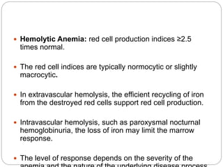  Hemolytic Anemia: red cell production indices ≥2.5
times normal.
 The red cell indices are typically normocytic or slightly
macrocytic.
 In extravascular hemolysis, the efficient recycling of iron
from the destroyed red cells support red cell production.
 Intravascular hemolysis, such as paroxysmal nocturnal
hemoglobinuria, the loss of iron may limit the marrow
response.
 The level of response depends on the severity of the
 