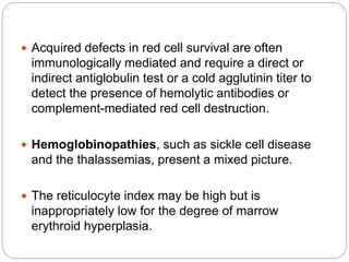  Acquired defects in red cell survival are often
immunologically mediated and require a direct or
indirect antiglobulin test or a cold agglutinin titer to
detect the presence of hemolytic antibodies or
complement-mediated red cell destruction.
 Hemoglobinopathies, such as sickle cell disease
and the thalassemias, present a mixed picture.
 The reticulocyte index may be high but is
inappropriately low for the degree of marrow
erythroid hyperplasia.
 