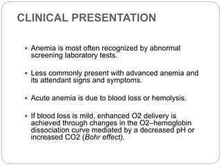 CLINICAL PRESENTATION
 Anemia is most often recognized by abnormal
screening laboratory tests.
 Less commonly present with advanced anemia and
its attendant signs and symptoms.
 Acute anemia is due to blood loss or hemolysis.
 If blood loss is mild, enhanced O2 delivery is
achieved through changes in the O2–hemoglobin
dissociation curve mediated by a decreased pH or
increased CO2 (Bohr effect).
 