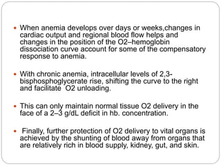  When anemia develops over days or weeks,changes in
cardiac output and regional blood flow helps and
changes in the position of the O2–hemoglobin
dissociation curve account for some of the compensatory
response to anemia.
 With chronic anemia, intracellular levels of 2,3-
bisphosphoglycerate rise, shifting the curve to the right
and facilitate O2 unloading.
 This can only maintain normal tissue O2 delivery in the
face of a 2–3 g/dL deficit in hb. concentration.
 Finally, further protection of O2 delivery to vital organs is
achieved by the shunting of blood away from organs that
are relatively rich in blood supply, kidney, gut, and skin.
 