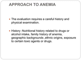 APPROACH TO ANEMIA
 The evaluation requires a careful history and
physical examination.
 History :Nutritional history related to drugs or
alcohol intake, family history of anemia,
geographic backgrounds ,ethnic origins, exposure
to certain toxic agents or drugs.
 