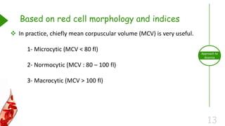 13
Approach to
Anemia
Based on red cell morphology and indices
 In practice, chiefly mean corpuscular volume (MCV) is very useful.
1- Microcytic (MCV < 80 fl)
2- Normocytic (MCV : 80 – 100 fl)
3- Macrocytic (MCV > 100 fl)
 