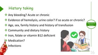 16
Approach to
Anemia
History taking
 Any bleeding? Acute or chronic
 Evidence of hemolysis, urine color? if so acute or chronic?
 Age, sex, family history and history of transfusion
 Community and dietary history
 Iron, folate or vitamin B12 deficient
 Medication?
 Infections
 