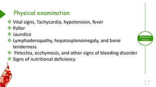 17
Approach to
Anemia
Physical examination
 Vital signs, Tachycardia, hypotension, fever
 Pallor
 Jaundice
 Lymphadenopathy, hepatosplenomegaly, and bone
tenderness
 Petechia, ecchymosis, and other signs of bleeding disorder
 Signs of nutritional deficiency
 