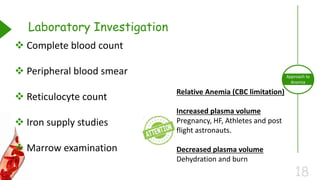 18
Approach to
Anemia
Laboratory Investigation
 Complete blood count
 Peripheral blood smear
 Reticulocyte count
 Iron supply studies
 Marrow examination
Relative Anemia (CBC limitation)
Increased plasma volume
Pregnancy, HF, Athletes and post
flight astronauts.
Decreased plasma volume
Dehydration and burn
 
