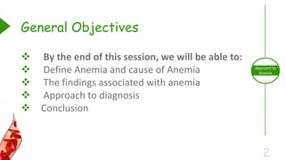 2
Approach to
Anemia
 By the end of this session, we will be able to:
 Define Anemia and cause of Anemia
 The findings associated with anemia
 Approach to diagnosis
 Conclusion
General Objectives
 