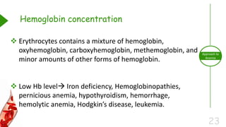 23
Approach to
Anemia
Hemoglobin concentration
 Erythrocytes contains a mixture of hemoglobin,
oxyhemoglobin, carboxyhemoglobin, methemoglobin, and
minor amounts of other forms of hemoglobin.
 Low Hb level Iron deficiency, Hemoglobinopathies,
pernicious anemia, hypothyroidism, hemorrhage,
hemolytic anemia, Hodgkin’s disease, leukemia.
 