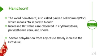 24
Approach to
Anemia
Hematocrit
 The word hematocrit, also called packed cell volume(PCV)
which means “to separate blood”.
 Increased Hct values are observed in erythrocytosis,
polycythemia vera, and shock.
 Severe dehydration from any cause falsely increase the
Hct value.
 