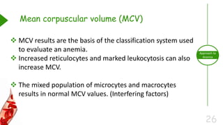 26
Approach to
Anemia
Mean corpuscular volume (MCV)
 MCV results are the basis of the classification system used
to evaluate an anemia.
 Increased reticulocytes and marked leukocytosis can also
increase MCV.
 The mixed population of microcytes and macrocytes
results in normal MCV values. (Interfering factors)
 