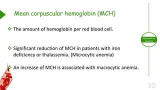 30
Approach to
Anemia
Mean corpuscular hemoglobin (MCH)
 The amount of hemoglobin per red blood cell.
 Significant reduction of MCH in patients with iron
deficiency or thalassemia. (Microcytic anemia)
 An increase of MCH is associated with macrocytic anemia.
 