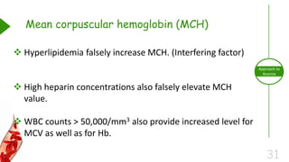 31
Approach to
Anemia
Mean corpuscular hemoglobin (MCH)
 Hyperlipidemia falsely increase MCH. (Interfering factor)
 High heparin concentrations also falsely elevate MCH
value.
 WBC counts > 50,000/mm3 also provide increased level for
MCV as well as for Hb.
 