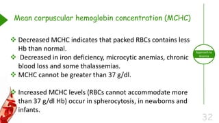 32
Approach to
Anemia
Mean corpuscular hemoglobin concentration (MCHC)
 Decreased MCHC indicates that packed RBCs contains less
Hb than normal.
 Decreased in iron deficiency, microcytic anemias, chronic
blood loss and some thalassemias.
 MCHC cannot be greater than 37 g/dl.
 Increased MCHC levels (RBCs cannot accommodate more
than 37 g/dl Hb) occur in spherocytosis, in newborns and
infants.
 