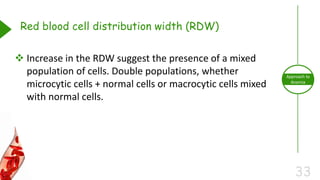 33
Approach to
Anemia
Red blood cell distribution width (RDW)
 Increase in the RDW suggest the presence of a mixed
population of cells. Double populations, whether
microcytic cells + normal cells or macrocytic cells mixed
with normal cells.
 