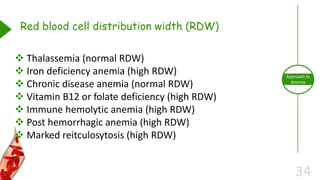34
Approach to
Anemia
Red blood cell distribution width (RDW)
 Thalassemia (normal RDW)
 Iron deficiency anemia (high RDW)
 Chronic disease anemia (normal RDW)
 Vitamin B12 or folate deficiency (high RDW)
 Immune hemolytic anemia (high RDW)
 Post hemorrhagic anemia (high RDW)
 Marked reitculosytosis (high RDW)
 