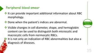 35
Approach to
Anemia
Peripheral blood smear
 It can provide important additional information about RBC
morphology.
 Done when the patient’s indices are abnormal.
 Visible changes in cell diameter, shape, and hemoglobin
content can be used to distinguish both microcytic and
macrocytic cells from normocytic RBCs.
 It is not only an indication of RBC abnormalities but also a
diagnosis of diseases.
 
